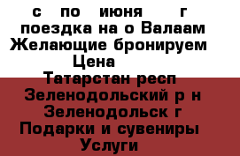 с 3 по 7 июня 2017 г - поездка на о.Валаам. Желающие бронируем ... › Цена ­ 19 450 - Татарстан респ., Зеленодольский р-н, Зеленодольск г. Подарки и сувениры » Услуги   